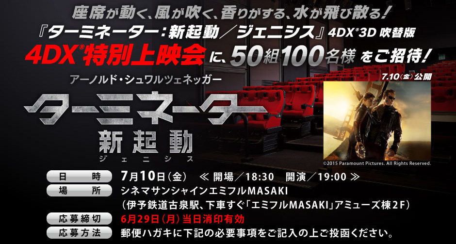 話題の４DX®をいち早く体感できるチャンス！「ターミネータ/新起動-ジェ二シス-」(4DX®3D吹替版)4DX®特別上映会に、50組100名様をご招待！日時：7月10日（金）場所：シネマサンシャインエミフルMASAKI（伊予鉄道古泉駅、下車すぐ「エミフルMASAKI」アミューズ棟2F）応募締切：6月29日（月）当日消印有効