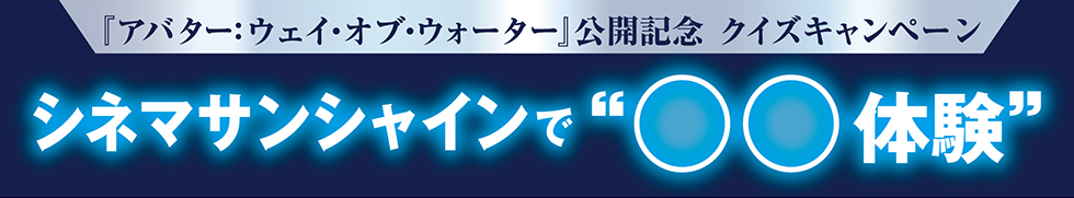 映画『アバター：ウェイ・オブ・ウォーター』公開記念　クイズキャンペーン　シネマサンシャインで“○○体験”