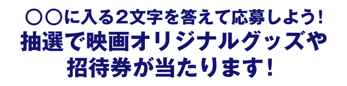 ○○に入る2文字を答えて応募しよう！抽選で映画オリジナルグッズや招待券が当たります！